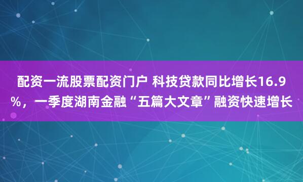 配资一流股票配资门户 科技贷款同比增长16.9%，一季度湖南金融“五篇大文章”融资快速增长