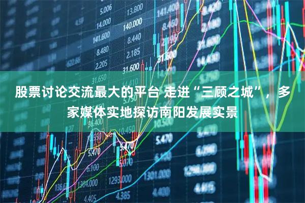 股票讨论交流最大的平台 走进“三顾之城”，多家媒体实地探访南阳发展实景
