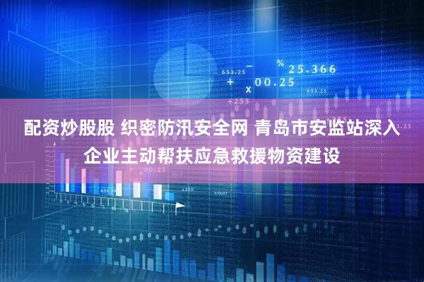 配资炒股股 织密防汛安全网 青岛市安监站深入企业主动帮扶应急救援物资建设