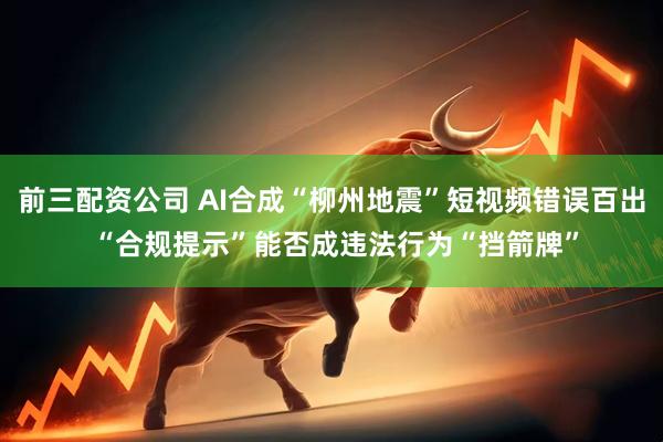 前三配资公司 AI合成“柳州地震”短视频错误百出 “合规提示”能否成违法行为“挡箭牌”
