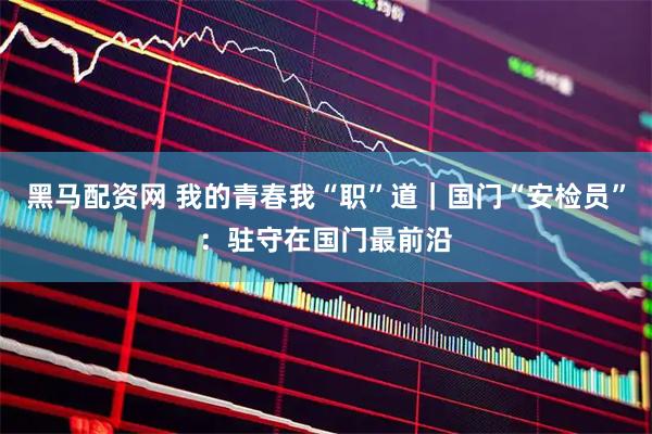 黑马配资网 我的青春我“职”道｜国门“安检员”：驻守在国门最前沿