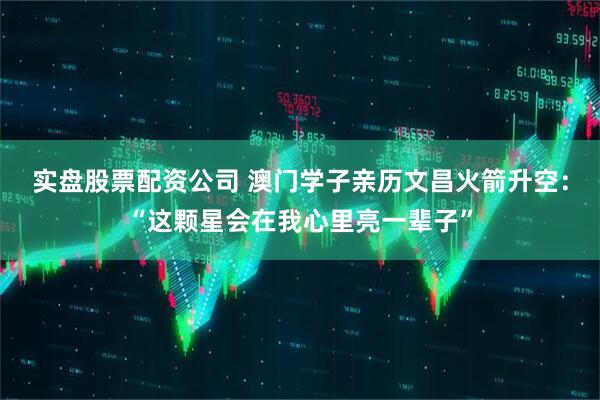 实盘股票配资公司 澳门学子亲历文昌火箭升空：“这颗星会在我心里亮一辈子”