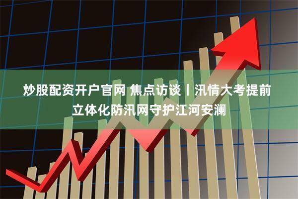 炒股配资开户官网 焦点访谈丨汛情大考提前 立体化防汛网守护江河安澜