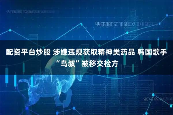 配资平台炒股 涉嫌违规获取精神类药品 韩国歌手“鸟叔”被移交检方