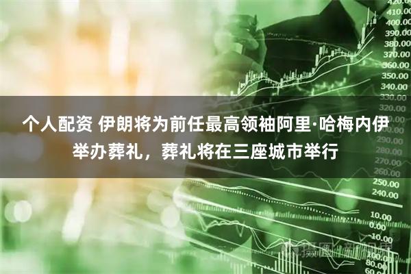 个人配资 伊朗将为前任最高领袖阿里·哈梅内伊举办葬礼，葬礼将在三座城市举行