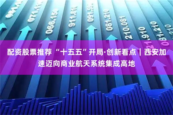 配资股票推荐 “十五五”开局·创新看点｜西安加速迈向商业航天系统集成高地