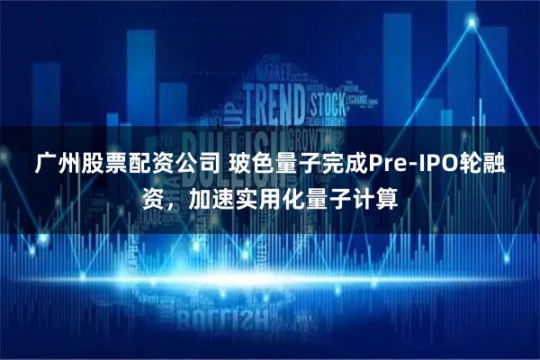 广州股票配资公司 玻色量子完成Pre-IPO轮融资，加速实用化量子计算