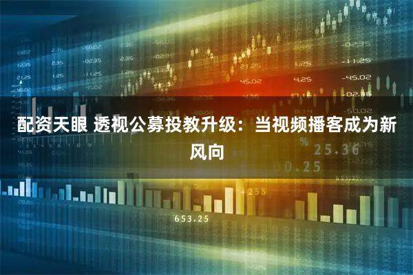 配资天眼 透视公募投教升级：当视频播客成为新风向