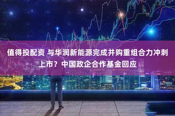 值得投配资 与华润新能源完成并购重组合力冲刺上市？中国政企合作基金回应