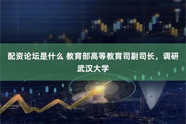 配资论坛是什么 教育部高等教育司副司长，调研武汉大学