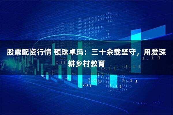 股票配资行情 顿珠卓玛：三十余载坚守，用爱深耕乡村教育