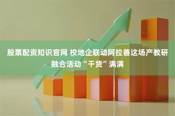 股票配资知识官网 校地企联动阿拉善这场产教研融合活动“干货”满满