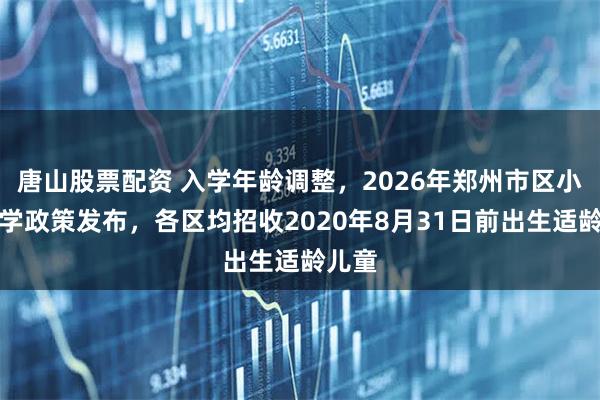 唐山股票配资 入学年龄调整，2026年郑州市区小学入学政策发布，各区均招收2020年8月31日前出生适龄儿童