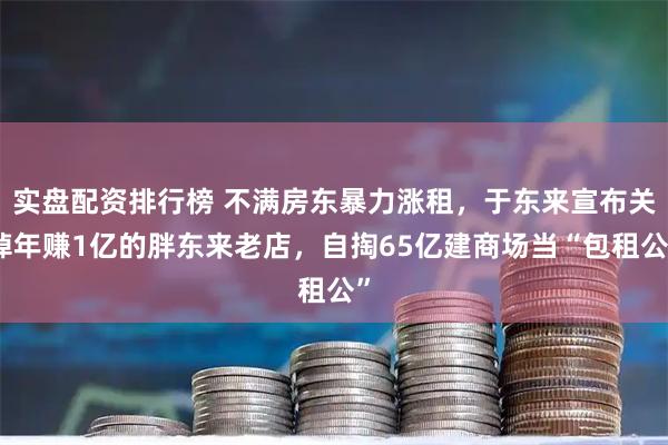 实盘配资排行榜 不满房东暴力涨租，于东来宣布关掉年赚1亿的胖东来老店，自掏65亿建商场当“包租公”