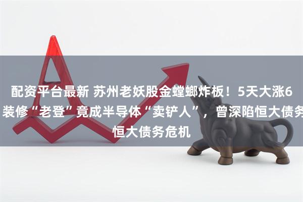 配资平台最新 苏州老妖股金螳螂炸板！5天大涨60%，装修“老登”竟成半导体“卖铲人”，曾深陷恒大债务危机